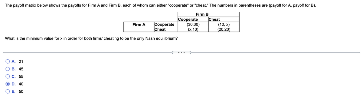 The payoff matrix below shows the payoffs for Firm A and Firm B, each of whom can either "cooperate" or "cheat." The numbers in parentheses are (payoff for A, payoff for B).
%3D
Firm B
Cooperate
Cheat
Сооperate
(30,30)
(x,10)
Cheat
(10, х)
(20,20)
Firm A
What is the minimum value for x in order for both firms' cheating to be the only Nash equilibrium?
О А. 21
В. 45
С. 55
D. 40
ОЕ. 50
