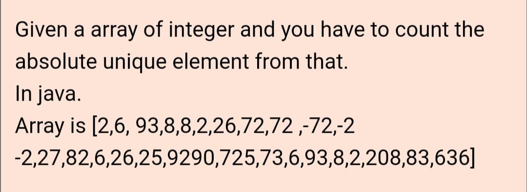 Given a array of integer and you have to count the
absolute unique element from that.
In java.
Array is [2,6, 93,8,8,2,26,72,72,-72,-2
-2,27,82,6,26,25,9290,725,73,6,93,8,2,208,83,636]
