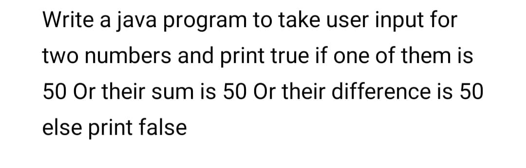 Write a java program to take user input for
two numbers and print true if one of them is
50 Or their sum is 50 Or their difference is 50
else print false
