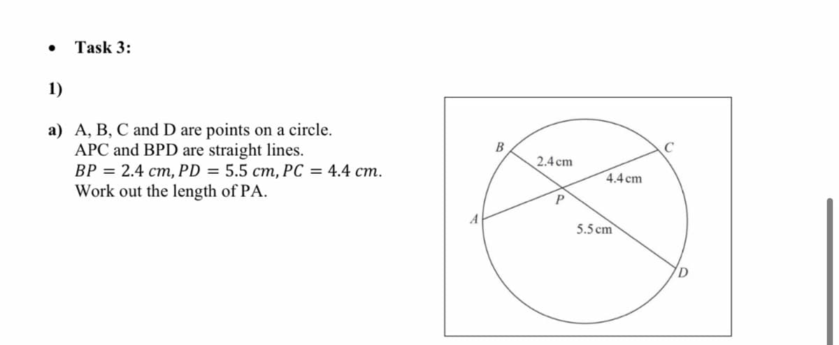 Task 3:
1)
a) A, B, C and D are points on a circle.
APC and BPD are straight lines.
ВР %3 2.4 ст, РD %3D 5.5 ст, РС %3 4.4 ст.
Work out the length of PA.
В
2.4 cm
4.4 cm
P
5.5 cm
