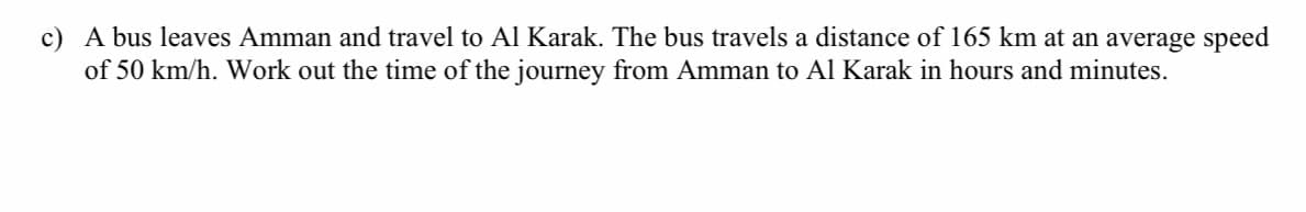 c) A bus leaves Amman and travel to Al Karak. The bus travels a distance of 165 km at an average speed
of 50 km/h. Work out the time of the journey from Amman to Al Karak in hours and minutes.
