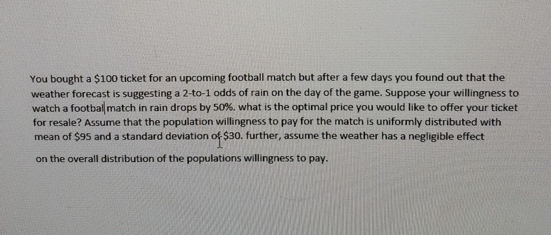 You bought a $100 ticket for an upcoming football match but after a few days you found out that the
weather forecast is suggesting a 2-to-1 odds of rain on the day of the game. Suppose your willingness to
watch a footbal match in rain drops by 50%. what is the optimal price you would like to offer your ticket
for resale? Assume that the population willingness to pay for the match is uniformly distributed with
mean of $95 and a standard deviation of$30. further, assume the weather has a negligible effect
on the overall distribution of the populations willingness to pay.
