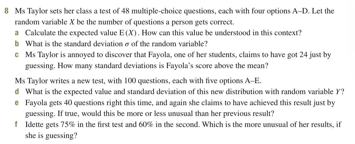 8 Ms Taylor sets her class a test of 48 multiple-choice questions, each with four options A-D. Let the
random variable X be the number of questions a person gets correct.
a Calculate the expected value E (X). How can this value be understood in this context?
b
What is the standard deviation o of the random variable?
c Ms Taylor is annoyed to discover that Fayola, one of her students, claims to have got 24 just by
guessing. How many standard deviations is Fayola's score above the mean?
Ms Taylor writes a new test, with 100 questions, each with five options A-E.
d What is the expected value and standard deviation of this new distribution with random variable Y?
Fayola gets 40 questions right this time, and again she claims to have achieved this result just by
guessing. If true, would this be more or less unusual than her previous result?
e
f Idette gets 75% in the first test and 60% in the second. Which is the more unusual of her results, if
she is guessing?