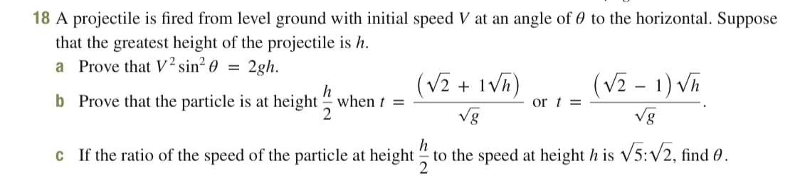 18 A projectile is fired from level ground with initial speed V at an angle of 0 to the horizontal. Suppose
that the greatest height of the projectile is h.
a Prove that V² sin² O
2gh.
(V2 + 1Vh)
(V2 - 1) Vh
b Prove that the particle is at height " when t =
or t =
2
Vg
Vg
h
c If the ratio of the speed of the particle at height " to the speed at height h is V5:V2, find 0.
2
