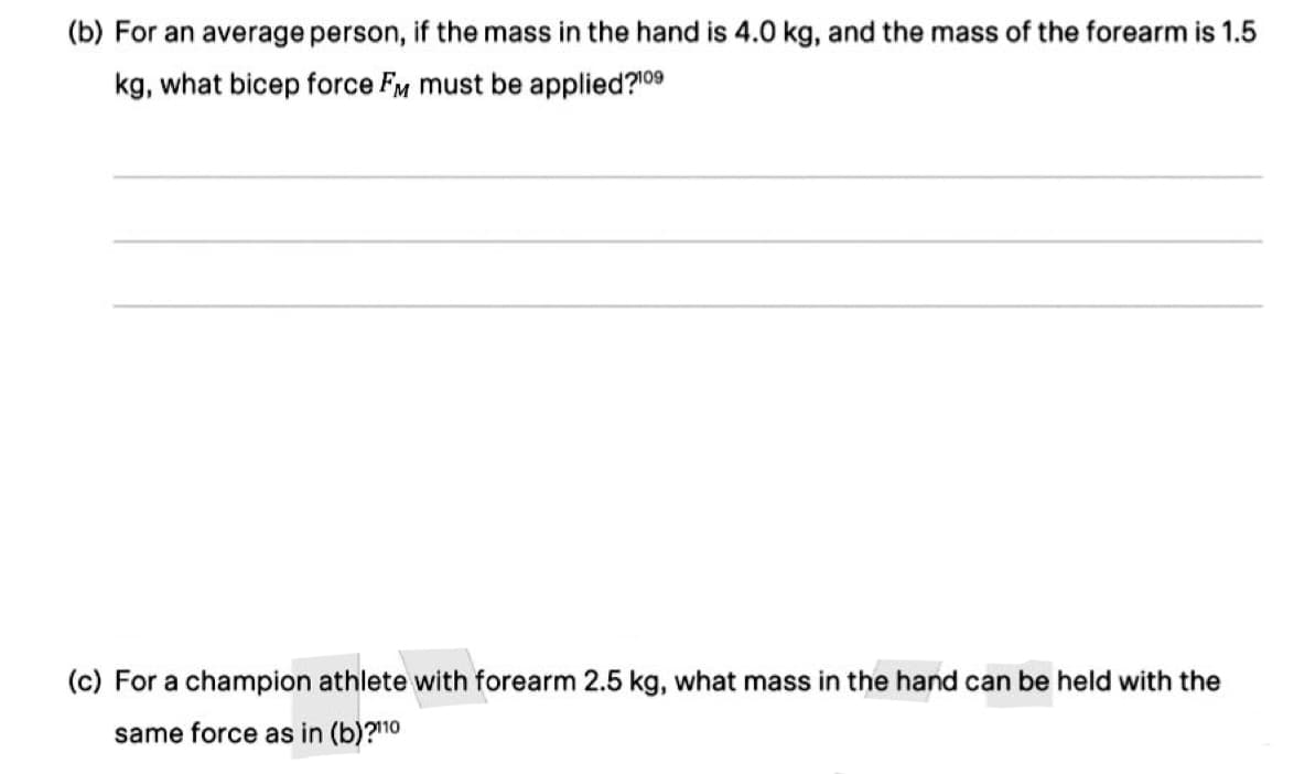 (b) For an average person, if the mass in the hand is 4.0 kg, and the mass of the forearm is 1.5
kg, what bicep force FM must be applied?¹09
(c) For a champion athlete with forearm 2.5 kg, what mass in the hand can be held with the
same force as in (b)?110