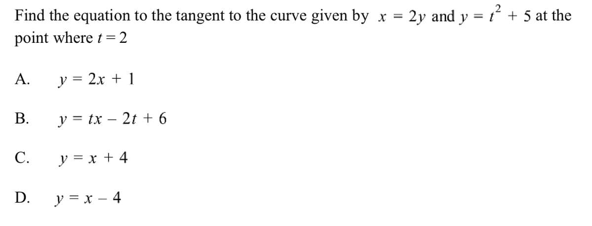 Find the equation to the tangent to the curve given by x
point where t = 2
A.
y = 2x + 1
B.
y = tx - 2t + 6
C.
y = x + 4
D.
y = x - 4
2y and y = 1² + 5 at the