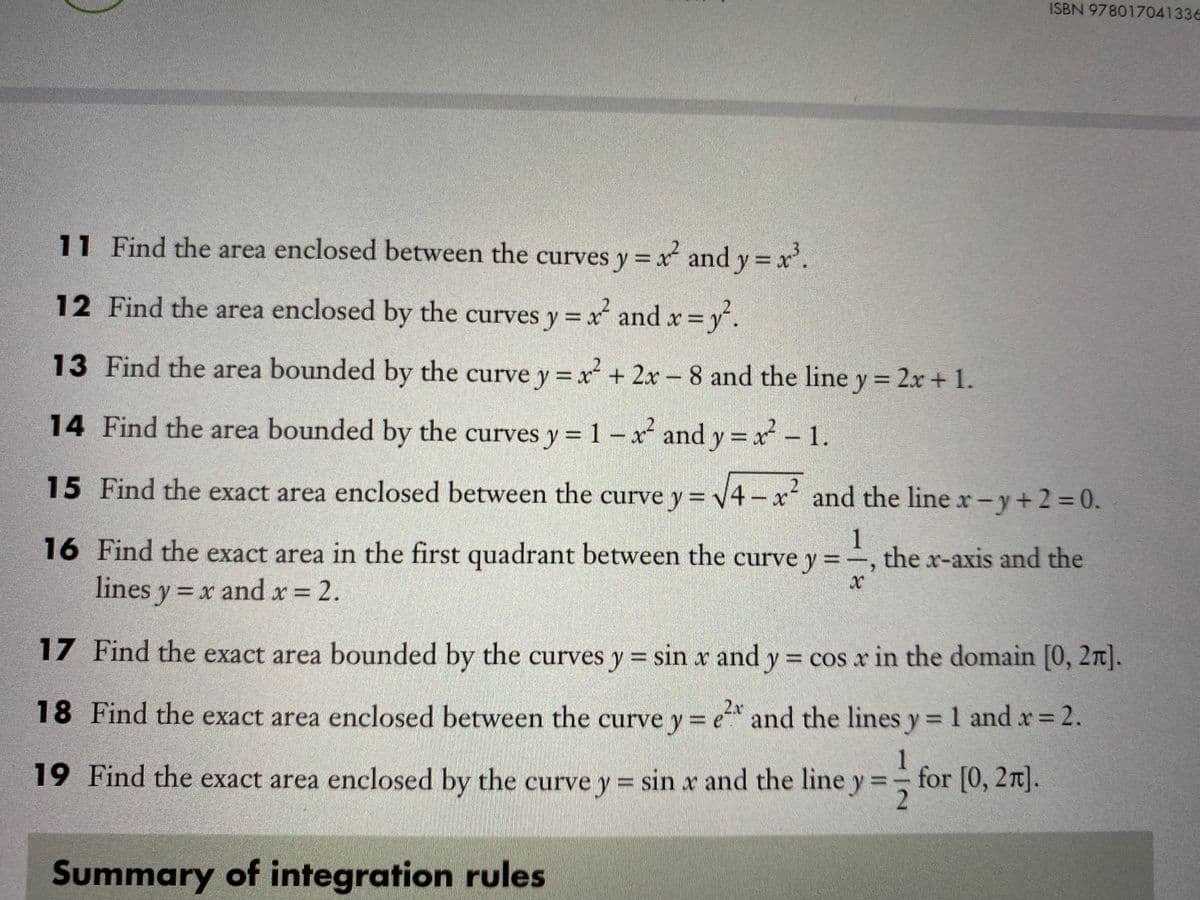 ISBN 978017041336
11 Find the area enclosed between the curves y = x and y = x'.
%3D
12 Find the area enclosed by the curves y = x and x=y.
13 Find the area bounded by the curve y = x + 2x – 8 and the line y = 2x + 1.
%3D
14 Find the area bounded by the curves y = 1 – x and y = x 1.
15 Find the exact area enclosed between the curve y= v4- x and the line x-y+23D0.
1
16 Find the exact area in the first quadrant between the curve y = , the x-axis and the
lines y = x and x = 2.
17 Find the exact area bounded by the curves y = sin x and y = cos x in the domain [0, 2n].
%3D
2x
18 Find the exact area enclosed between the curve y= e and the lines y= 1 and r 2.
%3D
1
19 Find the exact area enclosed by the curve y = sin x and the line y =- for [0, 27].
Summary of integration rules
