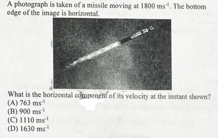 A photograph is taken of a missile moving at 1800 ms'. The bottom
edge of the image is horizontal.
What is the horizontal component of its velocity at the instant shown?
(A) 763 ms-'
(B) 900 ms-'
(C) 1110 ms'
(D) 1630 ms'
