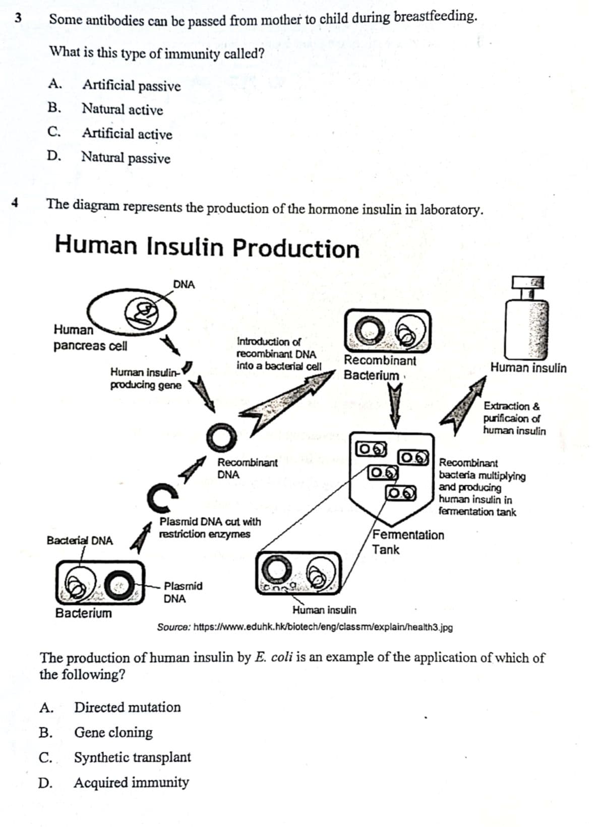 3
4
Some antibodies can be passed from mother to child during breastfeeding.
What is this type of immunity called?
A. Artificial passive
B.
Natural active
C.
Artificial active
D. Natural passive
The diagram represents the production of the hormone insulin in laboratory.
Human Insulin Production
Human
pancreas cell
Bacterial DNA
&
Human insulin-
producing gene
60
Bacterium
DNA
Plasmid
DNA
Introduction of
recombinant DNA
into a bacterial cell
Plasmid DNA cut with
restriction enzymes
Recombinant
DNA
A. Directed mutation
B.
Gene cloning
C.
Synthetic transplant
D.
Acquired immunity
Recombinant
Bacterium
OO
Fermentation
Tank
Human insulin
Recombinant
bacteria multiplying
and producing
human insulin in
fermentation tank
Human insulin
https://www.eduhk.hk/biotech/eng/classm/explain/health3.jpg
Extraction &
purificaion of
human insulin
Source:
The production of human insulin by E. coli is an example of the application of which of
the following?