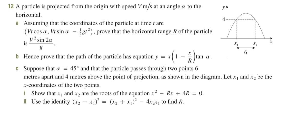 12 A particle is projected from the origin with speed V m/s at an angle a to the
yA
horizontal.
a Assuming that the coordinates of the particle at time t are
(Vt cos a, Vt sin a – ¿gt2), prove that the horizontal range R of the particle
v² sin 2a
is
X2
6.
b Hence prove that the path of the particle has equation y = x
X
tan a.
R
1 -
c Suppose that a = 45° and that the particle passes through two points 6
metres apart and 4 metres above the point of projection, as shown in the diagram. Let x, and x2 be the
x-coordinates of the two points.
i Show that
ii Use the identity (x2
x2 are the roots of the equation x2
x1)? = (x2 + x1)²
X 1
and
Rx + 4R = 0.
4x2x1 to find R.
-
