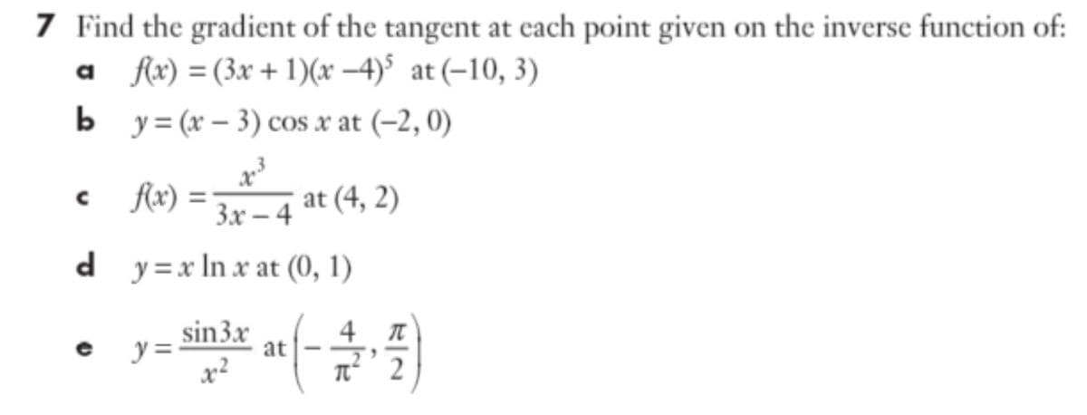 7 Find the gradient of the tangent at each point given on the inverse function of:
a fx) = (3x + 1)(x –4)$ at (-10, 3)
b y= (x – 3) cos x at (-2, 0)
c fx) =
3.х — 4
at (4, 2)
d
d y=x In x at (0, 1)
sin3x
y =
at
2
