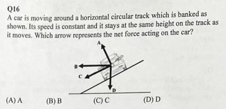 Q16
A car is moving around a horizontal circular track which is banked as
shown. Its speed is constant and it stays at the same height on the track as
it moves. Which arrow represents the net force acting on the car?
B
(A) A
(В) В
(C) C
(D) D
