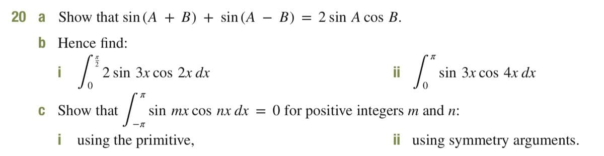 20 a
Show that sin (A + B) + sin (A
B) = 2 sin A cos B.
Hence find:
i
2 sin 3x cos 2x dx
ii
sin 3x cos 4x dx
C
Show that
sin mx cos nx dx =
O for positive integers m and n:
i using the primitive,
ii using symmetry arguments.
