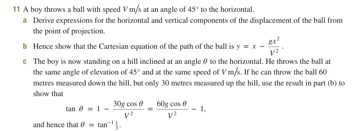 11 A boy throws a ball with speed V m/s at an angle of 45° to the horizontal.
a Derive expressions for the horizontal and vertical components of the displacement of the ball from
the point of projection.
b Hence show that the Cartesian equation of the path of the ball is y = x -
8x2
V2
c The boy is now standing on a hill inclined at an angle 0 to the horizontal. He throws the ball at
the same angle of elevation of 45° and at the same speed of V m/s. If he can throw the ball 60
metres measured down the hill, but only 30 metres measured up the hill, use the result in part (b) to
show that
30g cos 0
60g cos 0
1,
tan 0 = 1
|
V2
and hence that 0 = tan¬'.
V2
