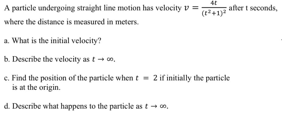 4t
A particle undergoing straight line motion has velocity v =
(t² + 1)²
where the distance is measured in meters.
a. What is the initial velocity?
b. Describe the velocity as t→∞0.
c. Find the position of the particle when t = 2 if initially the particle
is at the origin.
d. Describe what happens to the particle as t→∞0.
after t seconds,