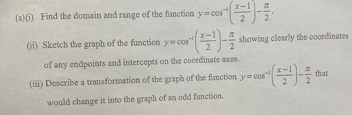 X-1
(a)(i) Find the domain and range of the function y=cos
wwww
(ii) Sketch the graph of the function y= cos
showing clearly the coordinates
2
2.
of any endpoints and intercepts on the coordinate axes.
(iii) Describe a transformation of the graph of the function y= cos
that
2
2.
would change it into the graph of an odd function.
