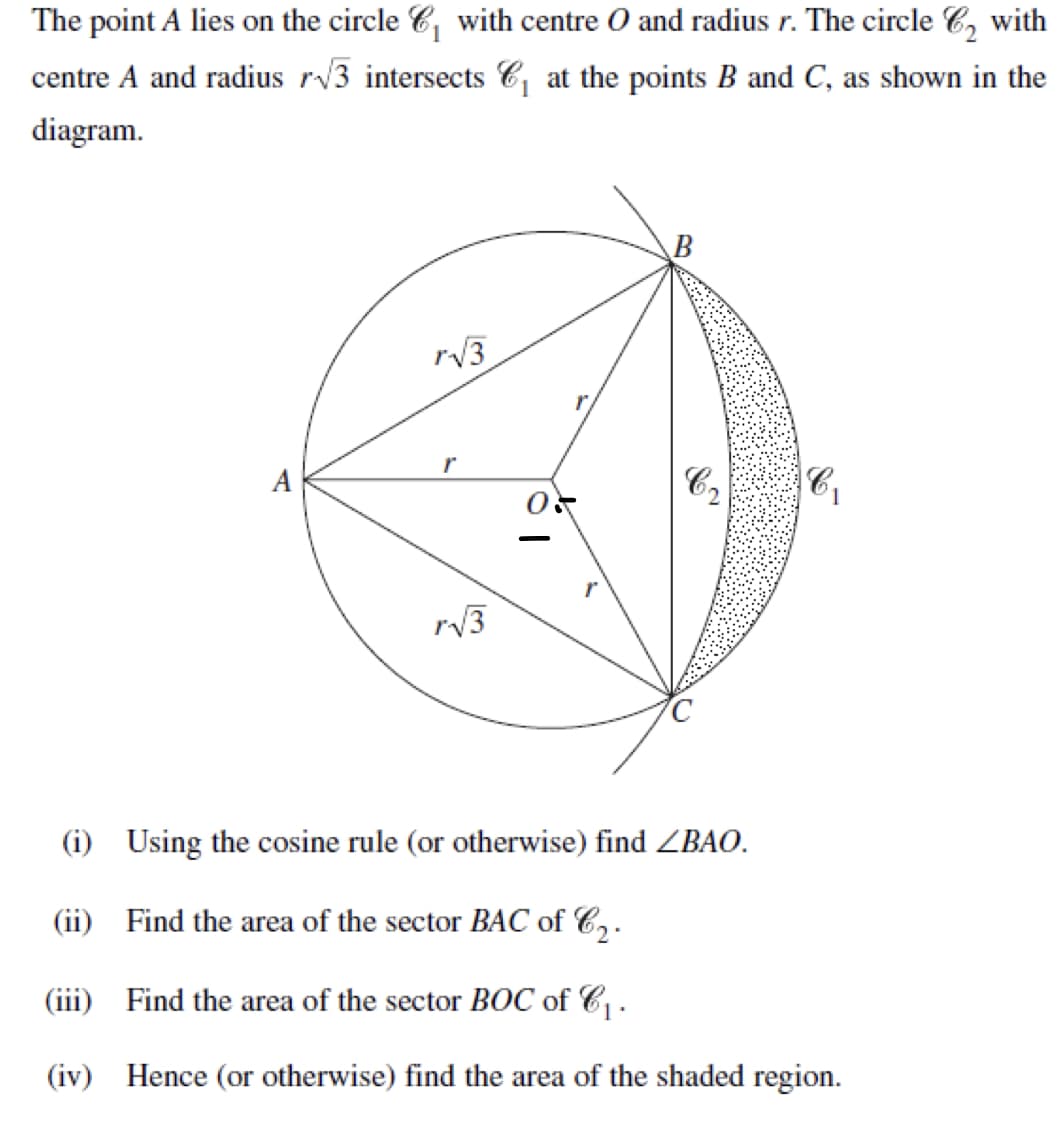 The point A lies on the circle ₁ with centre O and radius r. The circle ₂ with
centre A and radius r√3 intersects C₁ at the points B and C, as shown in the
diagram.
A
r√√3
r
r√√3
B
C
(i) Using the cosine rule (or otherwise) find ZBAO.
(ii)
Find the area of the sector BAC of C₂.
(iii) Find the area of the sector BOC of C₁.
(iv)
C₁
Hence (or otherwise) find the area of the shaded region.