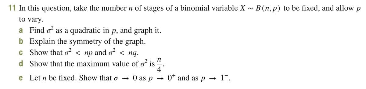11 In this question, take the number n of stages of a binomial variable X ~ B (n,p) to be fixed, and allow p
to vary.
a Find o as a quadratic in p, and graph it.
b Explain the symmetry of the graph.
c Show that o² < np and o² < nq.
n
d Show that the maximum value of o² is 1
4
e Let n be fixed. Show that o →
→ 0 as p
→ 0+ and as p→ 1.