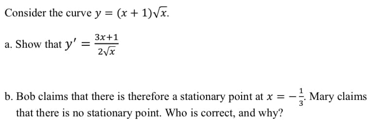 Consider the curve y = (x + 1)√x.
a. Show that y' =
3x+1
2√x
b. Bob claims that there is therefore a stationary point at x = -
that there is no stationary point. Who is correct, and why?
Mary claims