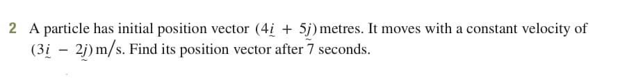 2 A particle has initial position vector (4i + 5j) metres. It moves with a constant velocity of
(3i – 2j) m/s. Find its position vector after 7 seconds.
