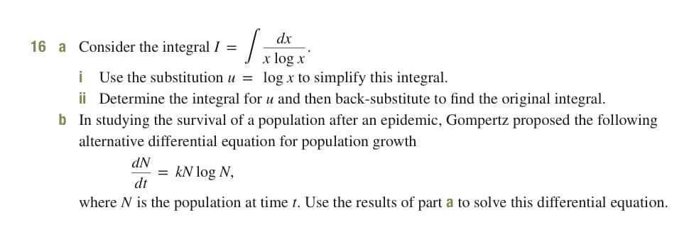 dx
16 a Consider the integral I =
x log x
log x to simplify this integral.
i
Use the substitution u =
ii Determine the integral for u and then back-substitute to find the original integral.
b In studying the survival of a population after an epidemic, Gompertz proposed the following
alternative differential equation for population growth
dN
= kN log N,
dt
where N is the population at time t. Use the results of part a to solve this differential equation.
