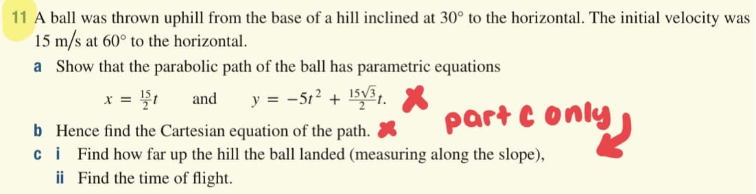 11 A ball was thrown uphill from the base of a hill inclined at 30° to the horizontal. The initial velocity was
15 m/s at 60° to the horizontal.
a Show that the parabolic path of the ball has parametric equations
and
y = -5t2 + 15V31.
X =
part C only
b Hence find the Cartesian equation of the path. *
ci Find how far up the hill the ball landed (measuring along the slope),
ii Find the time of flight.
