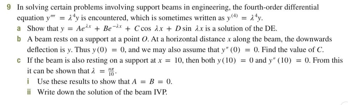 9 In solving certain problems involving support beams in engineering, the fourth-order differential
= 1ªy is encountered, which is sometimes written as y(4)
Ae1x + Be-x + C cos Ax + D sin Ax is a solution of the DE.
b A beam rests on a support at a point O. At a horizontal distance x along the beam, the downwards
equation y"
= ^*y.
a Show that y =
deflection is y. Thus y (0)
0, and we may also assume that y" (0)
= 0. Find the value of C.
C If the beam is also resting on a support at x =
10, then both y (10)
:0 and y" (10)
= 0. From this
it can be shown that 2
пл
10
i Use these results to show that A = B = 0.
ii Write down the solution of the beam IVP.
