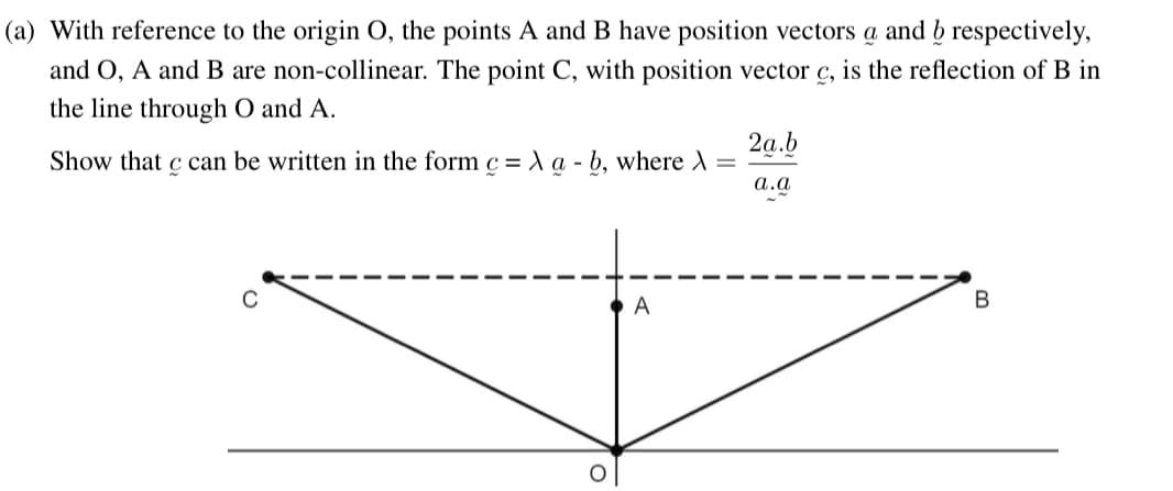 (a) With reference to the origin O, the points A and B have position vectors a and b respectively,
and O, A and B are non-collinear. The point C, with position vector c, is the reflection of B in
the line through O and A.
Show that c can be written in the form c = X a - b, where >
C
A
2a.b
a.a
B