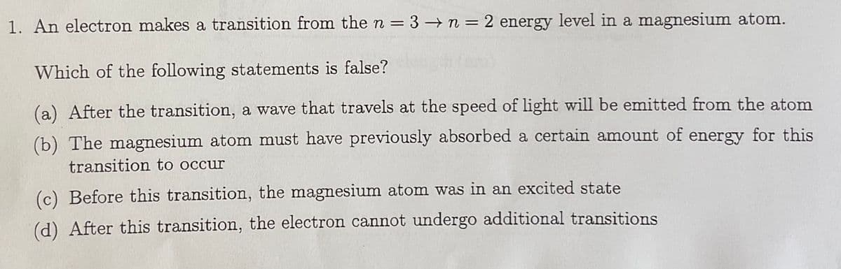 1. An electron makes a transition from the n = 3 n = 2 energy level in a magnesium atom.
%3D
%3D
Which of the following statements is false?
(a) After the transition, a wave that travels at the speed of light will be emitted from the atom
(b) The magnesium atom must have previously absorbed a certain amount of energy for this
transition to occur
(c) Before this transition, the magnesium atom was in an excited state
(d) After this transition, the electron cannot undergo additional transitions
