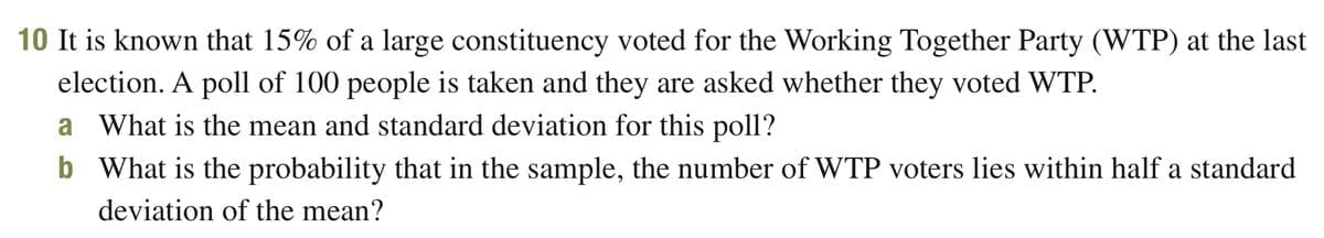 10 It is known that 15% of a large constituency voted for the Working Together Party (WTP) at the last
election. A poll of 100 people is taken and they are asked whether they voted WTP.
a What is the mean and standard deviation for this poll?
b What is the probability that in the sample, the number of WTP voters lies within half a standard
deviation of the mean?