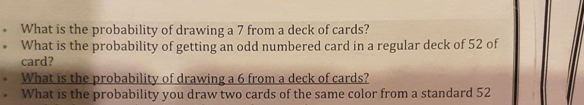 What is the probability of drawing a 7 from a deck of cards?
What is the probability of getting an odd numbered card in a regular deck of 52 of
card?
What is the probability of drawing a 6 from a deck of cards?
What is the probability you draw two cards of the same color from a standard 52
