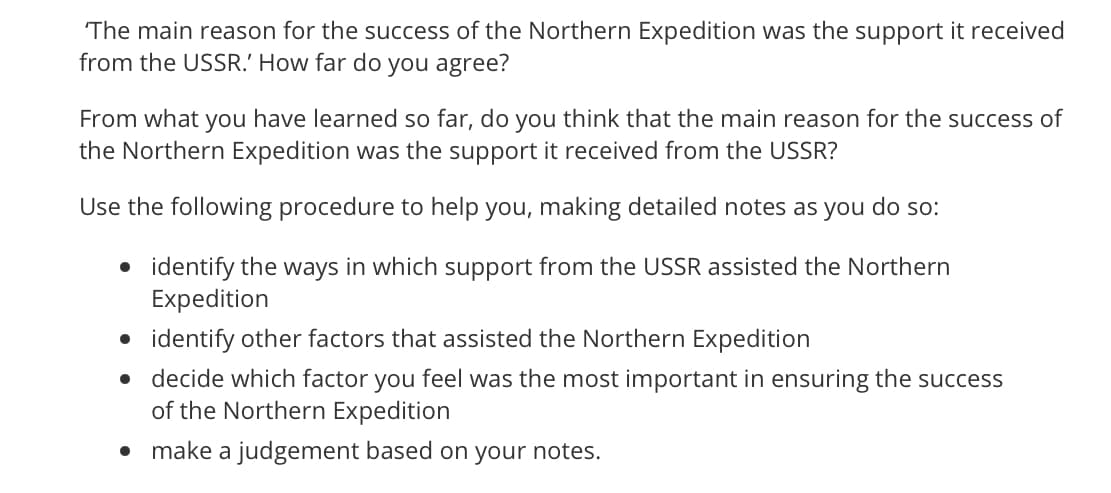 The main reason for the success of the Northern Expedition was the support it received
from the USSR.' How far do you agree?
From what you have learned so far, do you think that the main reason for the success of
the Northern Expedition was the support it received from the USSR?
Use the following procedure to help you, making detailed notes as you do so:
• identify the ways in which support from the USSR assisted the Northern
Expedition
• identify other factors that assisted the Northern Expedition
• decide which factor you feel was the most important in ensuring the success
of the Northern Expedition
• make a judgement based on your notes.