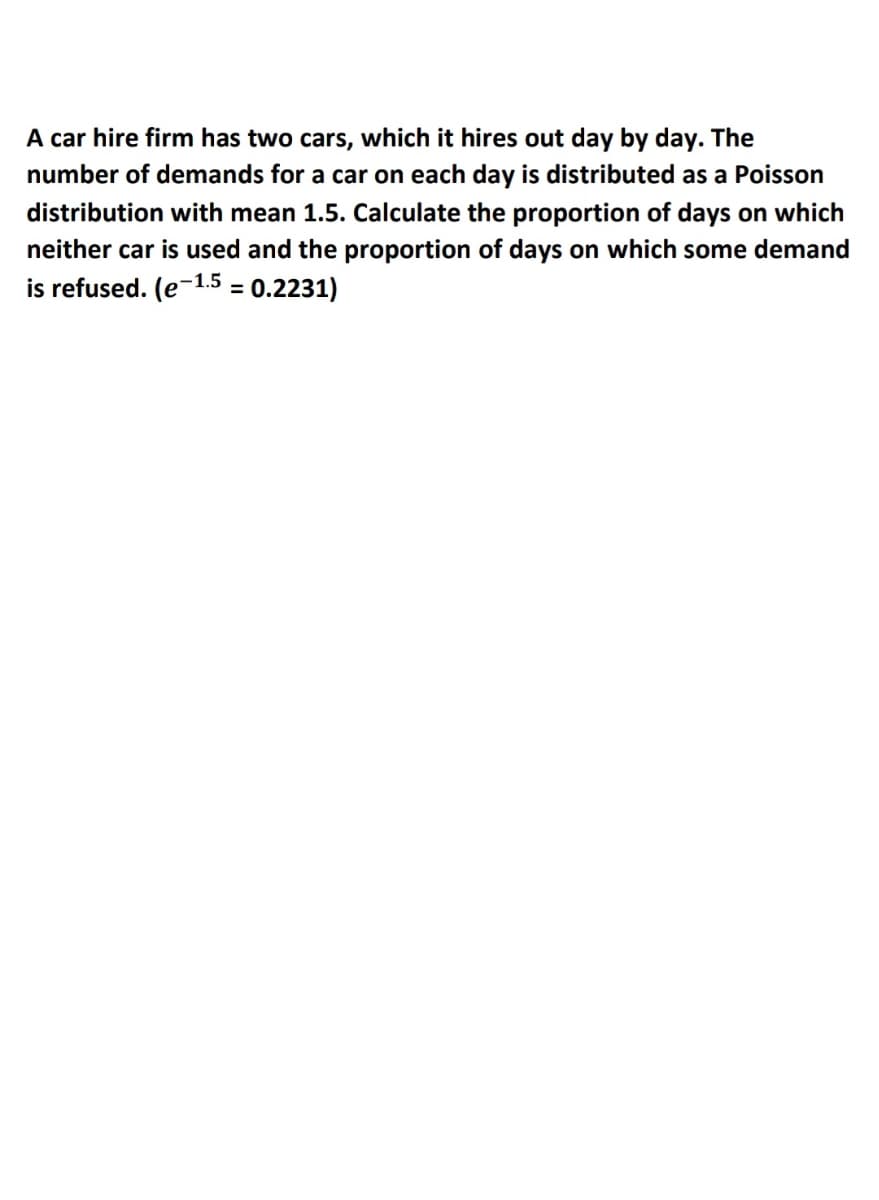A car hire firm has two cars, which it hires out day by day. The
number of demands for a car on each day is distributed as a Poisson
distribution with mean 1.5. Calculate the proportion of days on which
neither car is used and the proportion of days on which some demand
is refused. (e-1.5
:0.2231)
