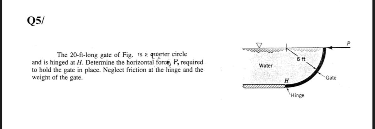 Q5/
The 20-ft-long gate of Fig. 15 a quarter circle
6 ft
and is hinged at H. Determine the horizontal force, P, required
to hold the gate in place. Neglect friction at the hinge and the
weight of the gate.
Water
Gate
H
\Hinge

