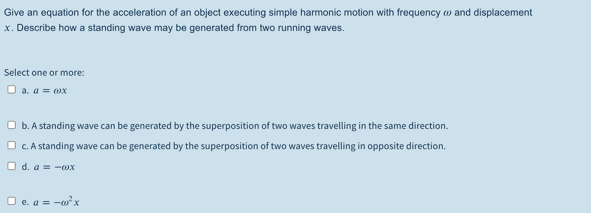 Give an equation for the acceleration of an object executing simple harmonic motion with frequency w and displacement
x. Describe how a standing wave may be generated from two running waves.
Select one or more:
U a. a = @x
O b. A standing wave can be generated by the superposition of two waves travelling in the same direction.
O c. A standing wave can be generated by the superposition of two waves travelling in opposite direction.
O d. a = -Wx
е. а 3 — о-х
