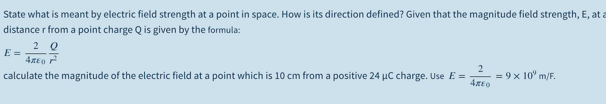 State what is meant by electric field strength at a point in space. How is its direction defined? Given that the magnitude field strength, E, at a
distance r from a point charge Q is given by the formula:
E =
4πεο r2
calculate the magnitude of the electric field at a point which is 10 cm from a positive 24 µC charge. Use E =
= 9 × 10° m/F.
4πεο
