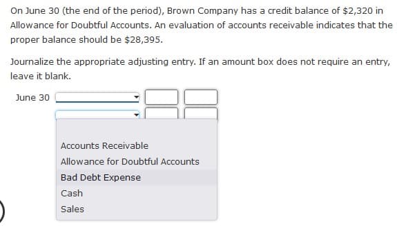 On June 30 (the end of the period), Brown Company has a credit balance of $2,320 in
Allowance for Doubtful Accounts. An evaluation of accounts receivable indicates that the
proper balance should be $28,395.
Journalize the appropriate adjusting entry. If an amount box does not require an entry,
leave it blank.
June 30
Accounts Receivable
Allowance for Doubtful Accounts
Bad Debt Expense
Cash
Sales
