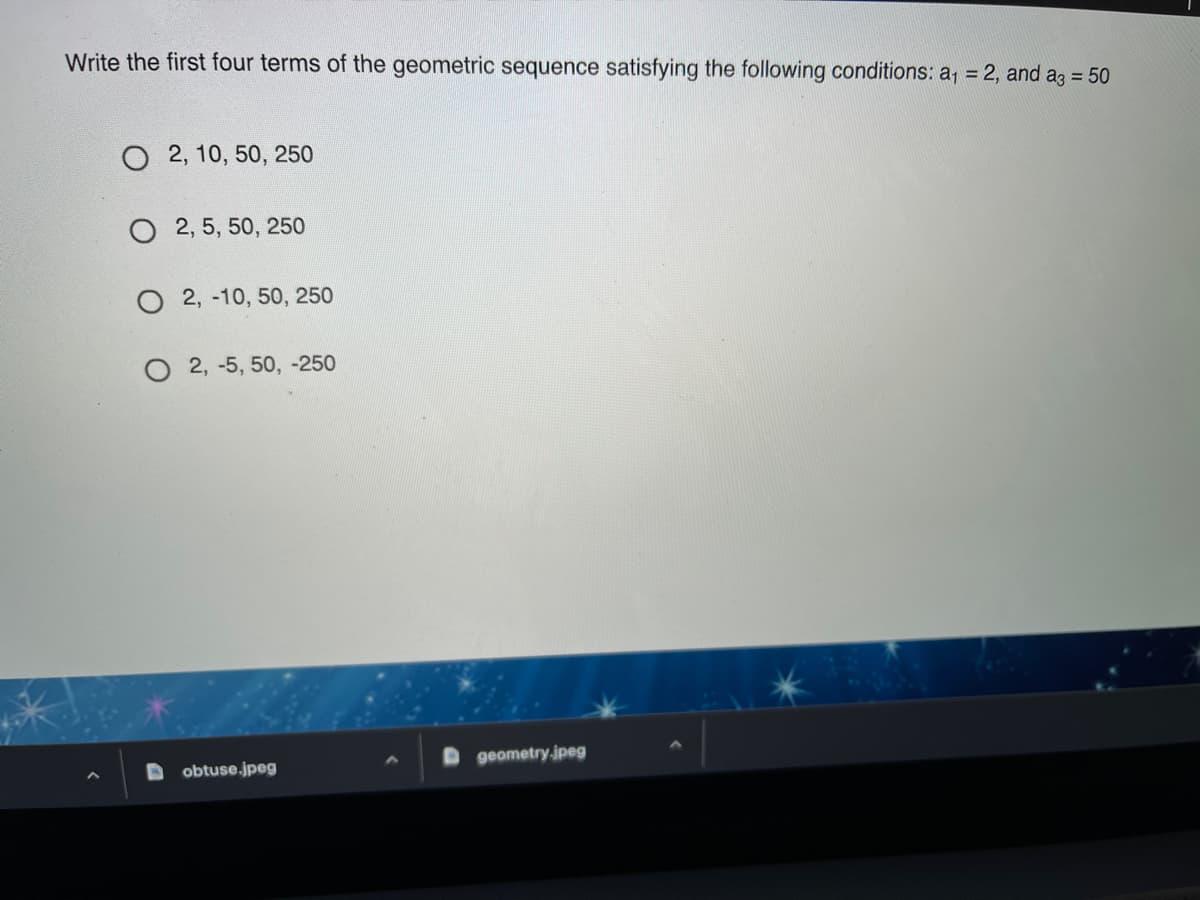Write the first four terms of the geometric sequence satisfying the following conditions: a, = 2, and az = 50
O 2, 10, 50, 250
O 2, 5, 50, 250
O 2, -10, 50, 250
2, -5, 50, -250
geometry.jpeg
obtuse.jpeg
