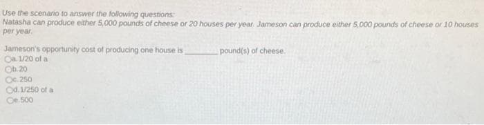 Use the scenario to answer the following questions:
Natasha can produce either 5,000 pounds of cheese or 20 houses per year. Jameson can produce either 5,000 pounds of cheese or 10 houses
per year.
Jameson's opportunity cost of producing one house is
Oa. 1/20 of a
Ob. 20
Oc. 250
Od. 1/250 of a
Oe 500
pound(s) of cheese.

