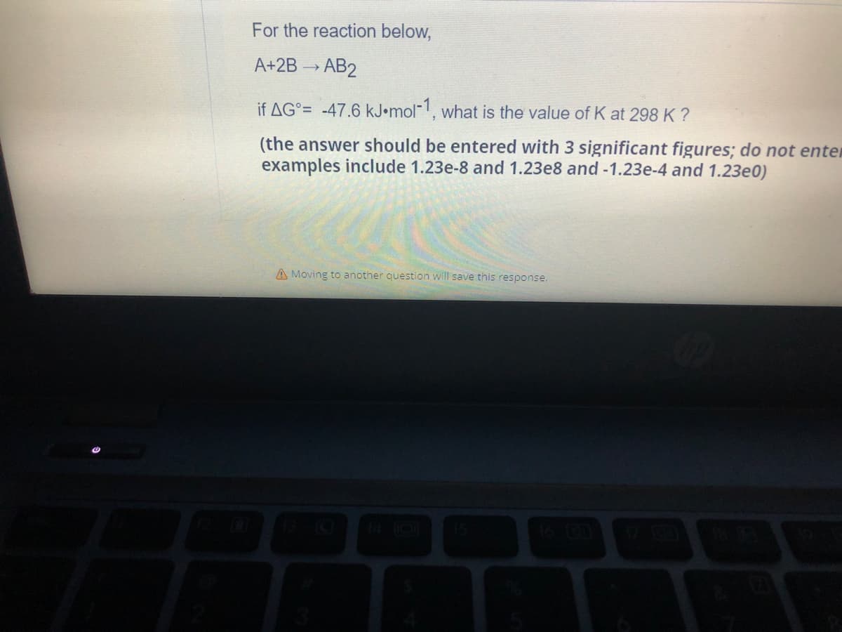 For the reaction below,
A+2B → AB2
if AG= -47.6 kJ.mol-1, what is the value of K at 298 K ?
(the answer should be entered with 3 significant figures; do not enter
examples include 1.23e-8 and 1.23e8 and -1.23e-4 and 1.23e0)
A Moving to another question will save this response.