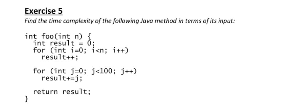 Exercise 5
Find the time complexity of the following Java method in terms of its input:
int foo(int n) {
int result = 0;
for (int i=0; i<n; i++)
result++;
for (int j=0; j<100; j++)
result+=j;
return result;
}
