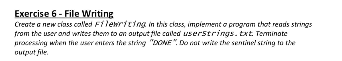 Exercise 6 - File Writing
Create a new class called Filewriting. In this class, implement a program that reads strings
from the user and writes them to an output file called userStrings.txt. Terminate
processing when the user enters the string "DONE". Do not write the sentinel string to the
output file.
