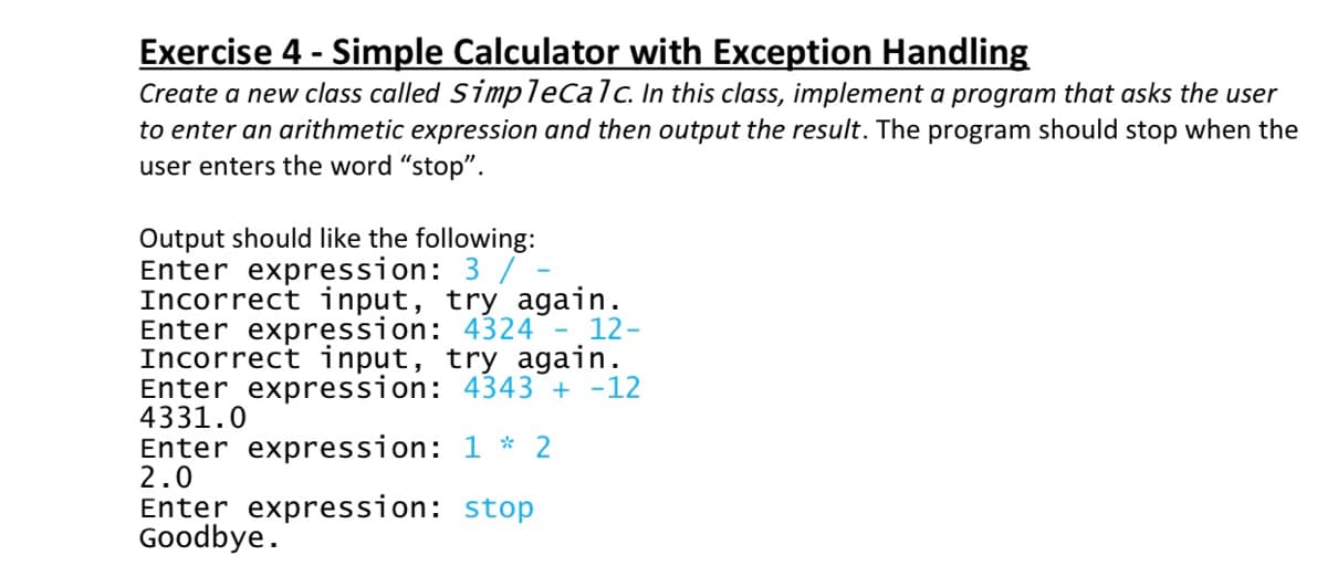 Exercise 4 - Simple Calculator with Exception Handling
Create a new class called Simplecalc. In this class, implement a program that asks the user
to enter an arithmetic expression and then output the result. The program should stop when the
user enters the word "stop".
Output should like the following:
Enter expression: 3 / -
Incorrect input, try again.
Enter expression: 4324
Incorrect input, try again.
Enter expression: 4343 + -12
4331.0
Enter expression: 1 * 2
2.0
Enter expression: stop
Goodbye.
12-
