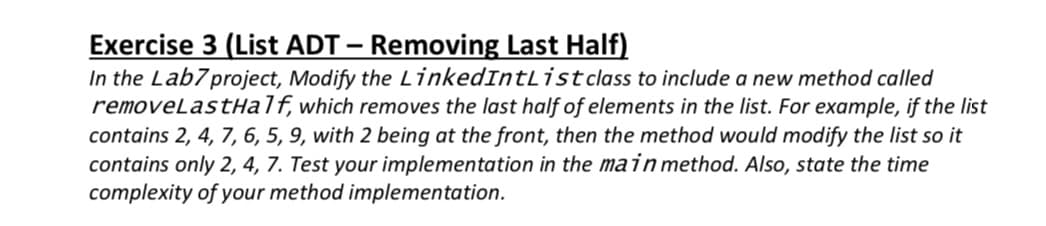 Exercise 3 (List ADT – Removing Last Half)
In the Lab7project, Modify the LinkedIntListclass to include a new method called
removeLastHalf, which removes the last half of elements in the list. For example, if the list
contains 2, 4, 7, 6, 5, 9, with 2 being at the front, then the method would modify the list so it
contains only 2, 4, 7. Test your implementation in the main method. Also, state the time
complexity of your method implementation.
