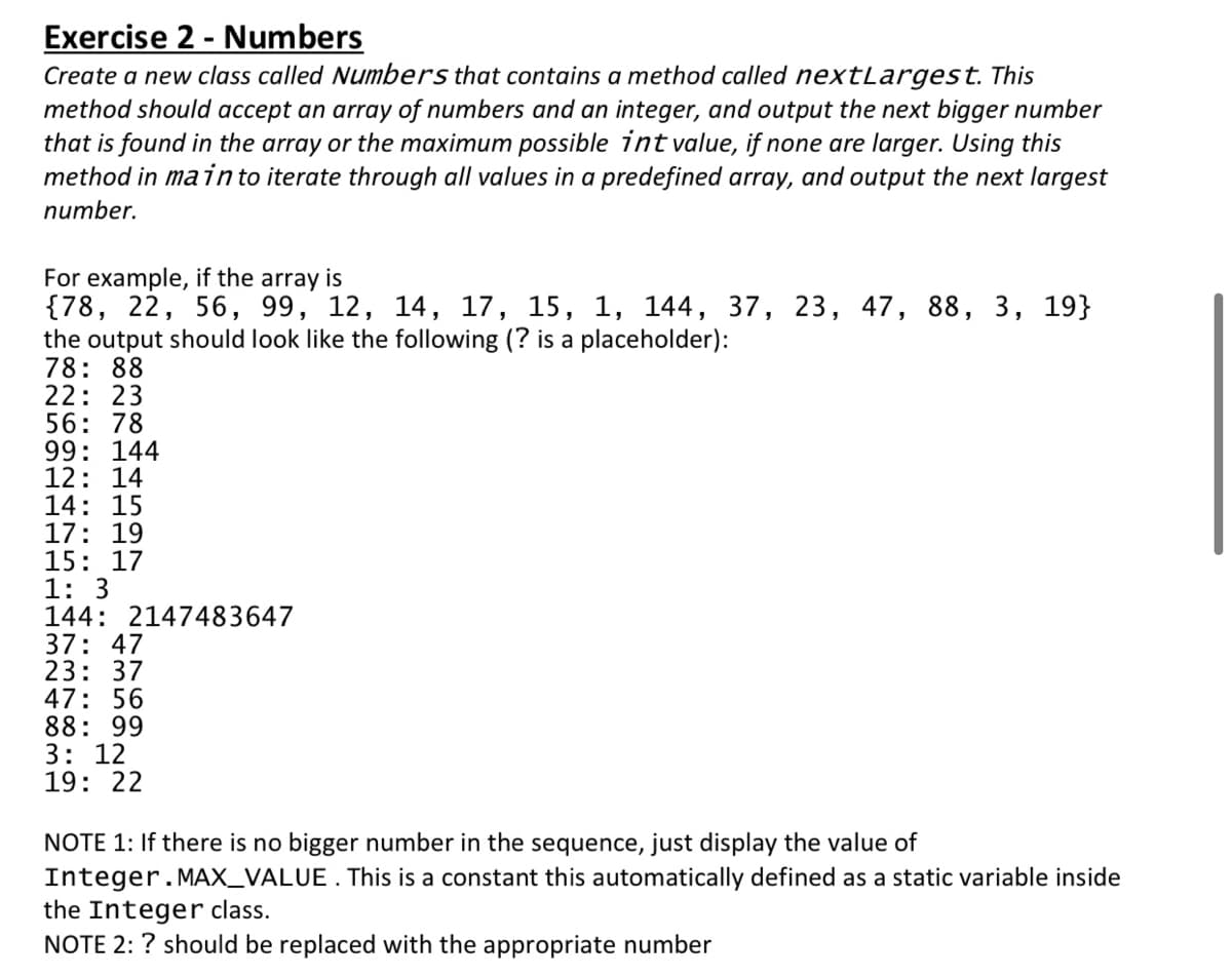 Exercise 2 - Numbers
Create a new class called Numbers that contains a method called nextLargest. This
method should accept an array of numbers and an integer, and output the next bigger number
that is found in the array or the maximum possible int value, if none are larger. Using this
method in main to iterate through all values in a predefined array, and output the next largest
number.
For example, if the array is
{78, 22, 56, 99, 12, 14, 17, 15, 1, 144, 37, 23, 47, 88, 3, 19}
the output should look like the following (? is a placeholder):
78: 88
22: 23
56: 78
99: 144
12: 14
14: 15
17: 19
15: 17
1: 3
144: 2147483647
37: 47
23: 37
47: 56
88: 99
3: 12
19: 22
NOTE 1: If there is no bigger number in the sequence, just display the value of
Integer.MAX_VALUE. This is a constant this automatically defined as a static variable inside
the Integer class.
NOTE 2: ? should be replaced with the appropriate number
