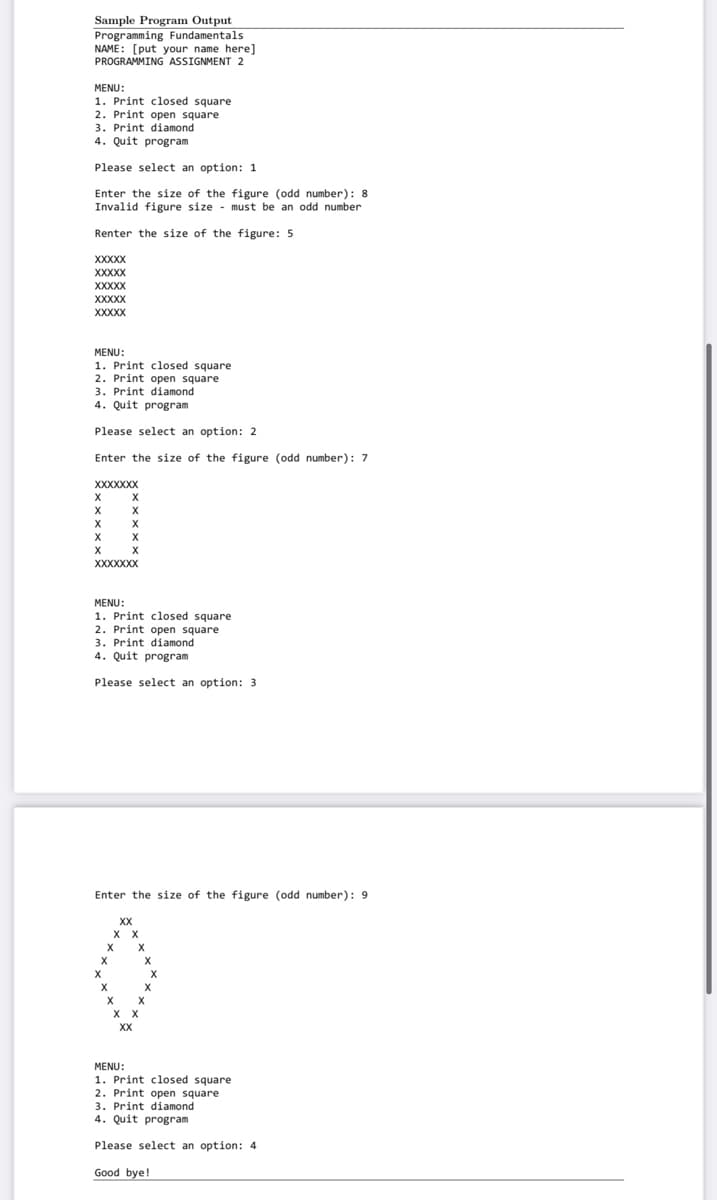 Sample Program Output
Programming Fundamentals
NAME: [put your name here]
PROGRAMMING ASSIGNMENT 2
MENU:
1. Print closed square
2. Print open square
3. Print diamond
4. Quit program
Please select an option: 1
Enter the size of the figure (odd number): 8
Invalid figure size - must be an odd number
Renter the size of the figure: 5
XXXXX
XXXXX
XXXXX
XXXXX
XXXXX
MENU:
1. Print closed square
2. Print open square
3. Print diamond
4. Quit program
Please select an option: 2
Enter the size of the figure (odd number): 7
XXXXXXX
X
X
X
X
XXXXXXX
MENU:
1. Print closed square
2. Print open square
3. Print diamond
4. Quit program
Please select an option: 3
Enter the size of the figure (odd number): 9
XX
X X
X
X X
XX
MENU:
1. Print closed square
2. Print open square
3. Print diamond
4. Quit program
Please select an option: 4
Good bye!
