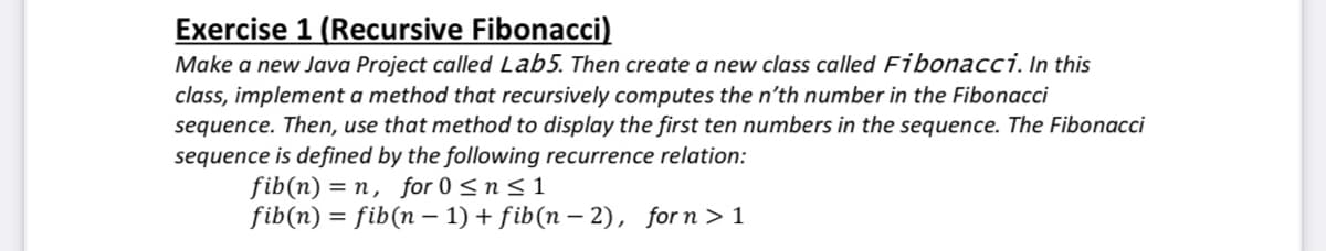 Exercise 1 (Recursive Fibonacci)
Make a new Java Project called Lab5. Then create a new class called Fibonacci, In this
class, implement a method that recursively computes the n'th number in the Fibonacci
sequence. Then, use that method to display the first ten numbers in the sequence. The Fibonacci
sequence is defined by the following recurrence relation:
fib(n) = n, for 0 < n < 1
fib(n) = fib(n – 1) + fib(n – 2), for n > 1
