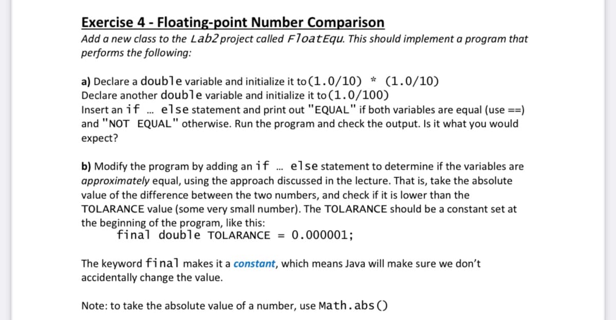 Exercise 4 - Floating-point Number Comparison
Add a new class to the Lab2 project called FloatEqu. This should implement a program that
performs the following:
a) Declare a double variable and initialize it to (1.0/10) * (1.0/10)
Declare another double variable and initialize it to (1.0/100)
Insert an if . else statement and print out "EQUAL" if both variables are equal (use ==)
and "NOT EQUAL" otherwise. Run the program and check the output. Is it what you would
expect?
b) Modify the program by adding an if
approximately equal, using the approach discussed in the lecture. That is, take the absolute
value of the difference between the two numbers, and check if it is lower than the
TOLARANCE value (some very small number). The TOLARANCE should be a constant set at
the beginning of the program, like this:
else statement to determine if the variables are
..
final double TOLARANCE = 0.000001;
The keyword final makes it a constant, which means Java will make sure we don't
accidentally change the value.
Note: to take the absolute value of a number, use Math.abs ()
