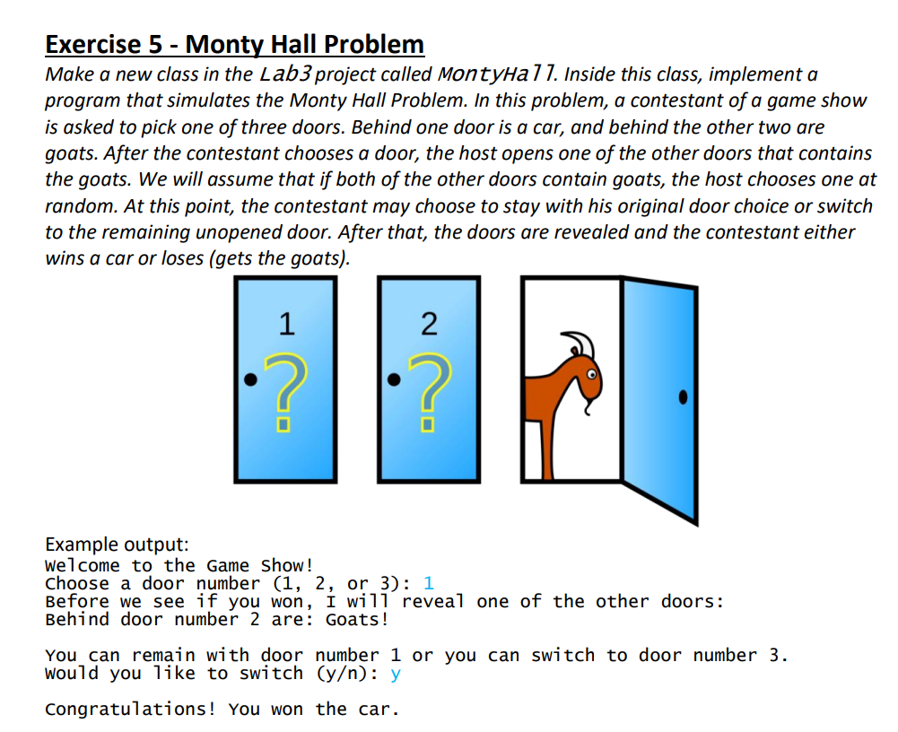 Exercise 5 - Monty Hall Problem
Make a new class in the Lab3 project called MontyHall. Inside this class, implement a
program that simulates the Monty Hall Problem. In this problem, a contestant of a game show
is asked to pick one of three doors. Behind one door is a car, and behind the other two are
goats. After the contestant chooses a door, the host opens one of the other doors that contains
the goats. We will assume that if both of the other doors contain goats, the host chooses one at
random. At this point, the contestant may choose to stay with his original door choice or switch
to the remaining unopened door. After that, the doors are revealed and the contestant either
wins a car or loses (gets the goats).
1
2
Example output:
welcome to the Game Show!
Choose a door number (1, 2, or 3): 1
Before we see if you won, I will reveal one of the other doors:
Behind door number 2 are: Goats!
You can remain with door number 1 or you can switch to door number 3.
would you like to switch (y/n): y
Congratulations! You won the car.
