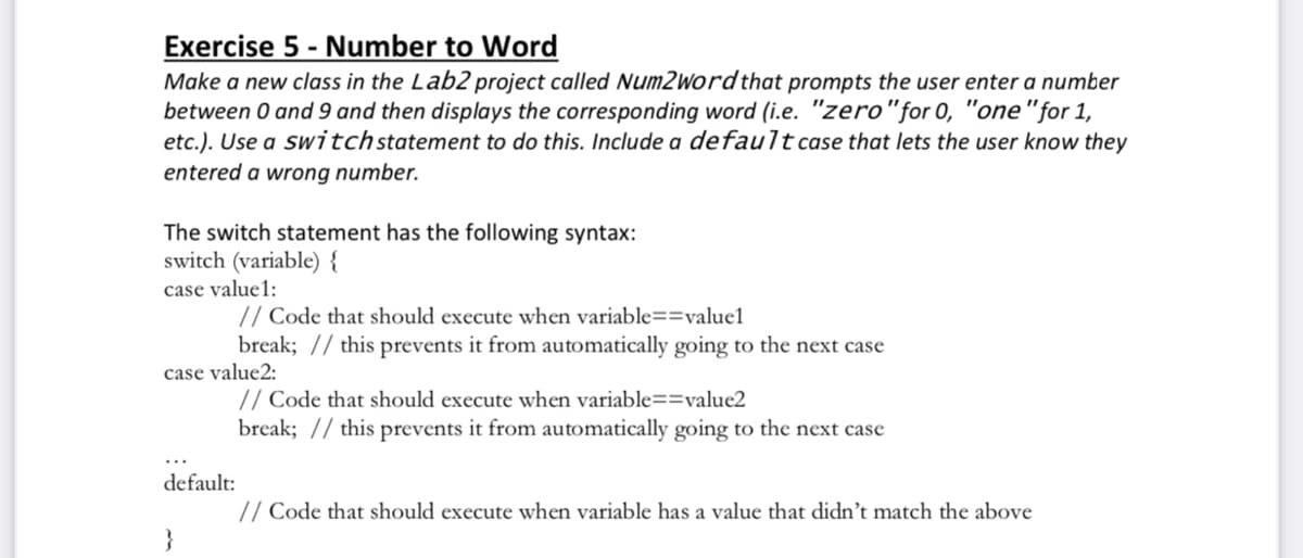 Exercise 5 - Number to Word
Make a new class in the Lab2 project called Num2wordthat prompts the user enter a number
between 0 and 9 and then displays the corresponding word (i.e. "zero"for 0, "one"for 1,
etc.). Use a switchstatement to do this. Include a default case that lets the user know they
entered a wrong number.
The switch statement has the following syntax:
switch (variable) {
case value1:
// Code that should execute when variable==value1
break; // this prevents it from automatically going to the next case
case value2:
// Code that should execute when variable==value2
break; // this prevents it from automatically going to the next case
default:
// Code that should execute when variable has a value that didn't match the above
}
